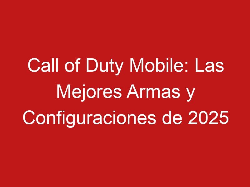 Call of Duty Mobile: Las Mejores Armas y Configuraciones de 2025