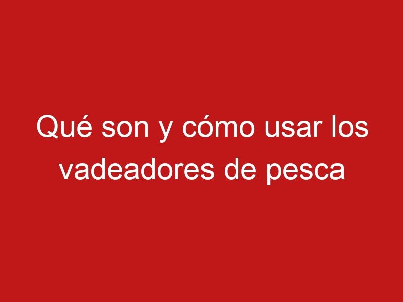 Qué son y cómo usar los vadeadores de pesca